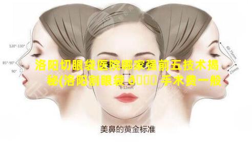 洛阳切眼袋医院哪家强前五技术揭秘(洛阳割眼袋 🐒 手术费一般是多少)